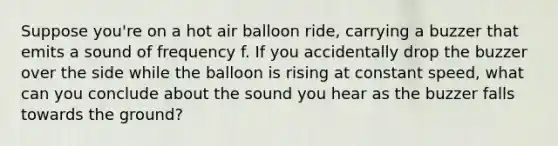 Suppose you're on a hot air balloon ride, carrying a buzzer that emits a sound of frequency f. If you accidentally drop the buzzer over the side while the balloon is rising at constant speed, what can you conclude about the sound you hear as the buzzer falls towards the ground?