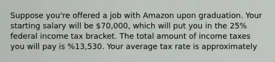 Suppose you're offered a job with Amazon upon graduation. Your starting salary will be 70,000, which will put you in the 25% federal income tax bracket. The total amount of income taxes you will pay is %13,530. Your average tax rate is approximately