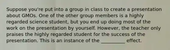 Suppose you're put into a group in class to create a presentation about GMOs. One of the other group members is a highly regarded science student, but you end up doing most of the work on the presentation by yourself. However, the teacher only praises the highly regarded student for the success of the presentation. This is an instance of the __________ effect.