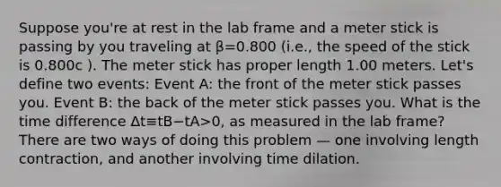 Suppose you're at rest in the lab frame and a meter stick is passing by you traveling at β=0.800 (i.e., the speed of the stick is 0.800c ). The meter stick has proper length 1.00 meters. Let's define two events: Event A: the front of the meter stick passes you. Event B: the back of the meter stick passes you. What is the time difference Δt≡tB−tA>0, as measured in the lab frame? There are two ways of doing this problem — one involving length contraction, and another involving time dilation.