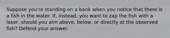 Suppose you're standing on a bank when you notice that there is a fish in the water. If, instead, you want to zap the fish with a laser, should you aim above, below, or directly at the observed fish? Defend your answer.