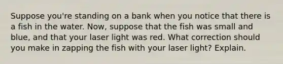 Suppose you're standing on a bank when you notice that there is a fish in the water. Now, suppose that the fish was small and blue, and that your laser light was red. What correction should you make in zapping the fish with your laser light? Explain.