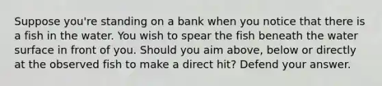 Suppose you're standing on a bank when you notice that there is a fish in the water. You wish to spear the fish beneath the water surface in front of you. Should you aim above, below or directly at the observed fish to make a direct hit? Defend your answer.