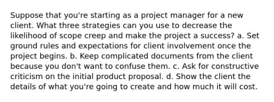 Suppose that you're starting as a project manager for a new client. What three strategies can you use to decrease the likelihood of scope creep and make the project a success? a. Set ground rules and expectations for client involvement once the project begins. b. Keep complicated documents from the client because you don't want to confuse them. c. Ask for constructive criticism on the initial product proposal. d. Show the client the details of what you're going to create and how much it will cost.