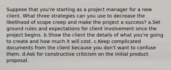 Suppose that you're starting as a project manager for a new client. What three strategies can you use to decrease the likelihood of scope creep and make the project a success? a.Set ground rules and expectations for client involvement once the project begins. b.Show the client the details of what you're going to create and how much it will cost. c.Keep complicated documents from the client because you don't want to confuse them. d.Ask for constructive criticism on the initial product proposal.