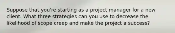 Suppose that you're starting as a project manager for a new client. What three strategies can you use to decrease the likelihood of scope creep and make the project a success?