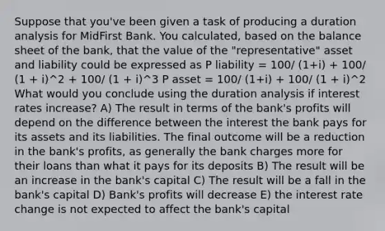 Suppose that you've been given a task of producing a duration analysis for MidFirst Bank. You calculated, based on the balance sheet of the bank, that the value of the "representative" asset and liability could be expressed as P liability = 100/ (1+i) + 100/ (1 + i)^2 + 100/ (1 + i)^3 P asset = 100/ (1+i) + 100/ (1 + i)^2 What would you conclude using the duration analysis if interest rates increase? A) The result in terms of the bank's profits will depend on the difference between the interest the bank pays for its assets and its liabilities. The final outcome will be a reduction in the bank's profits, as generally the bank charges more for their loans than what it pays for its deposits B) The result will be an increase in the bank's capital C) The result will be a fall in the bank's capital D) Bank's profits will decrease E) the interest rate change is not expected to affect the bank's capital