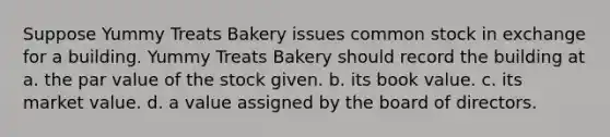 Suppose Yummy Treats Bakery issues common stock in exchange for a building. Yummy Treats Bakery should record the building at a. the par value of the stock given. b. its book value. c. its market value. d. a value assigned by the board of directors.