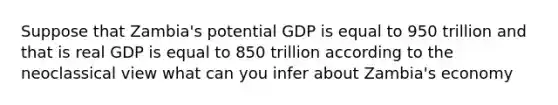 Suppose that Zambia's potential GDP is equal to 950 trillion and that is real GDP is equal to 850 trillion according to the neoclassical view what can you infer about Zambia's economy