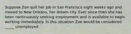 Suppose Zoe quit her job in San Francisco eight weeks ago and moved to New Orleans, her dream city. Ever since then she has been continuously seeking employment and is available to begin working immediately. In this situation Zoe would be considered _____ unemployed.