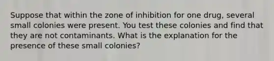 Suppose that within the zone of inhibition for one drug, several small colonies were present. ‭You test these colonies and find that they are not contaminants. What is the explanation for the ‭presence of these small colonies?