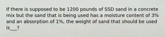 If there is supposed to be 1200 pounds of SSD sand in a concrete mix but the sand that is being used has a moisture content of 3% and an absorption of 1%, the weight of sand that should be used is___?