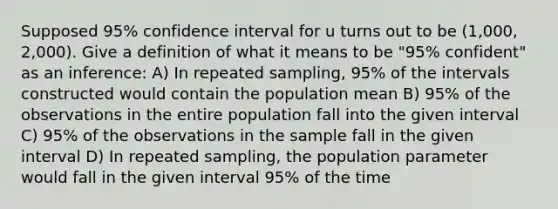 Supposed 95% confidence interval for u turns out to be (1,000, 2,000). Give a definition of what it means to be "95% confident" as an inference: A) In repeated sampling, 95% of the intervals constructed would contain the population mean B) 95% of the observations in the entire population fall into the given interval C) 95% of the observations in the sample fall in the given interval D) In repeated sampling, the population parameter would fall in the given interval 95% of the time