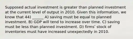 Supposed actual investment is greater than planned investment at the current level of output in 2010. Given this information, we know that 44) ______ A) saving must be equal to planned investment. B) GDP will tend to increase over time. C) saving must be less than planned investment. D) firmsʹ stock of inventories must have increased unexpectedly in 2010.