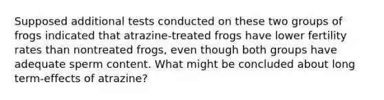 Supposed additional tests conducted on these two groups of frogs indicated that atrazine-treated frogs have lower fertility rates than nontreated frogs, even though both groups have adequate sperm content. What might be concluded about long term-effects of atrazine?