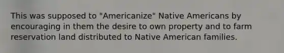 This was supposed to "Americanize" Native Americans by encouraging in them the desire to own property and to farm reservation land distributed to Native American families.