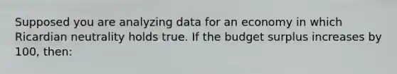 Supposed you are analyzing data for an economy in which Ricardian neutrality holds true. If the budget surplus increases by 100, then: