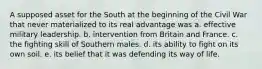 ​A supposed asset for the South at the beginning of the Civil War that never materialized to its real advantage was a. effective military leadership. b. intervention from Britain and France. c. the fighting skill of Southern males. d. its ability to fight on its own soil. e. its belief that it was defending its way of life.