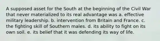 ​A supposed asset for the South at the beginning of the Civil War that never materialized to its real advantage was a. effective military leadership. b. intervention from Britain and France. c. the fighting skill of Southern males. d. its ability to fight on its own soil. e. its belief that it was defending its way of life.