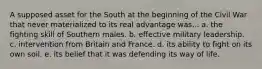 A supposed asset for the South at the beginning of the Civil War that never materialized to its real advantage was... a. the fighting skill of Southern males. b. effective military leadership. c. intervention from Britain and France. d. its ability to fight on its own soil. e. its belief that it was defending its way of life.