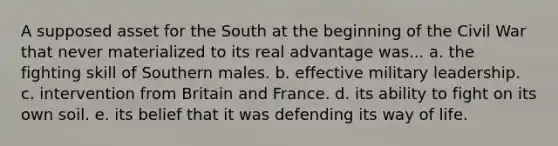 A supposed asset for the South at the beginning of the Civil War that never materialized to its real advantage was... a. the fighting skill of Southern males. b. effective military leadership. c. intervention from Britain and France. d. its ability to fight on its own soil. e. its belief that it was defending its way of life.