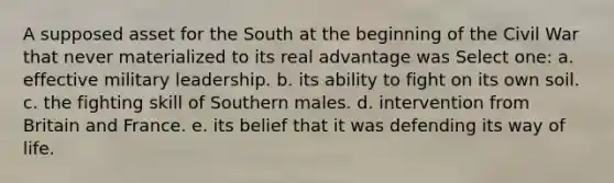 A supposed asset for the South at the beginning of the Civil War that never materialized to its real advantage was Select one: a. effective military leadership. b. its ability to fight on its own soil. c. the fighting skill of Southern males. d. intervention from Britain and France. e. its belief that it was defending its way of life.