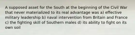 A supposed asset for the South at the beginning of the Civil War that never materialized to its real advantage was a) effective military leadership b) naval intervention from Britain and France c) the fighting skill of Southern males d) its ability to fight on its own soil