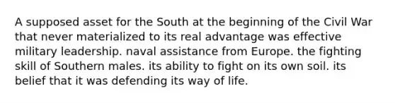 A supposed asset for the South at the beginning of the Civil War that never materialized to its real advantage was effective military leadership. naval assistance from Europe. the fighting skill of Southern males. its ability to fight on its own soil. its belief that it was defending its way of life.