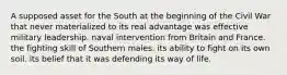 A supposed asset for the South at the beginning of the Civil War that never materialized to its real advantage was effective military leadership. naval intervention from Britain and France. the fighting skill of Southern males. its ability to fight on its own soil. its belief that it was defending its way of life.