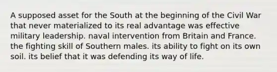 A supposed asset for the South at the beginning of the Civil War that never materialized to its real advantage was effective military leadership. naval intervention from Britain and France. the fighting skill of Southern males. its ability to fight on its own soil. its belief that it was defending its way of life.