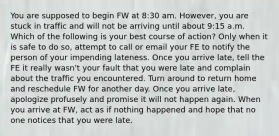 You are supposed to begin FW at 8:30 am. However, you are stuck in traffic and will not be arriving until about 9:15 a.m. Which of the following is your best course of action? Only when it is safe to do so, attempt to call or email your FE to notify the person of your impending lateness. Once you arrive late, tell the FE it really wasn't your fault that you were late and complain about the traffic you encountered. Turn around to return home and reschedule FW for another day. Once you arrive late, apologize profusely and promise it will not happen again. When you arrive at FW, act as if nothing happened and hope that no one notices that you were late.