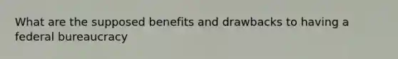 What are the supposed benefits and drawbacks to having a federal bureaucracy