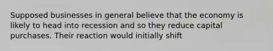 Supposed businesses in general believe that the economy is likely to head into recession and so they reduce capital purchases. Their reaction would initially shift