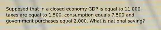 Supposed that in a closed economy GDP is equal to 11,000, taxes are equal to 1,500, consumption equals 7,500 and government purchases equal 2,000. What is national saving?