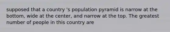 supposed that a country 's population pyramid is narrow at the bottom, wide at the center, and narrow at the top. The greatest number of people in this country are