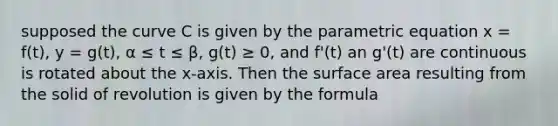 supposed the curve C is given by the parametric equation x = f(t), y = g(t), α ≤ t ≤ β, g(t) ≥ 0, and f'(t) an g'(t) are continuous is rotated about the x-axis. Then the surface area resulting from the solid of revolution is given by the formula