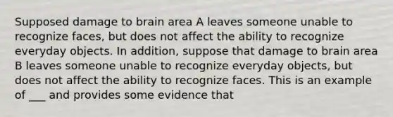 Supposed damage to brain area A leaves someone unable to recognize faces, but does not affect the ability to recognize everyday objects. In addition, suppose that damage to brain area B leaves someone unable to recognize everyday objects, but does not affect the ability to recognize faces. This is an example of ___ and provides some evidence that