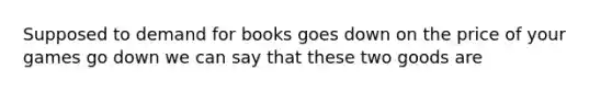 Supposed to demand for books goes down on the price of your games go down we can say that these two goods are