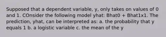 Supposed that a dependent variable, y, only takes on values of 0 and 1. COnsider the following model yhat: Bhat0 + Bhat1x1. The prediction, yhat, can be interpreted as: a. the probability that y equals 1 b. a logistic variable c. the mean of the y