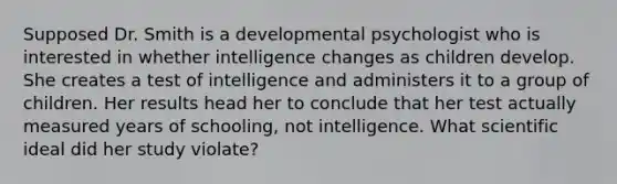 Supposed Dr. Smith is a developmental psychologist who is interested in whether intelligence changes as children develop. She creates a test of intelligence and administers it to a group of children. Her results head her to conclude that her test actually measured years of schooling, not intelligence. What scientific ideal did her study violate?