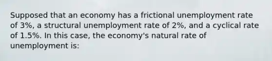 Supposed that an economy has a frictional unemployment rate of 3%, a structural unemployment rate of 2%, and a cyclical rate of 1.5%. In this case, the economy's natural rate of unemployment is: