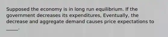 Supposed the economy is in long run equilibrium. If the government decreases its expenditures, Eventually, the decrease and aggregate demand causes price expectations to _____.