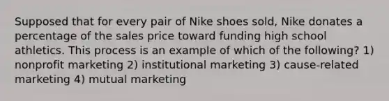 Supposed that for every pair of Nike shoes sold, Nike donates a percentage of the sales price toward funding high school athletics. This process is an example of which of the following? 1) nonprofit marketing 2) institutional marketing 3) cause-related marketing 4) mutual marketing