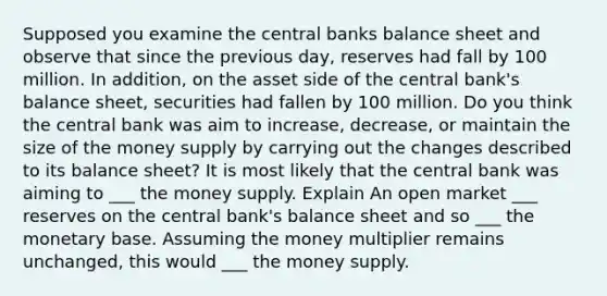 Supposed you examine the central banks balance sheet and observe that since the previous day, reserves had fall by 100 million. In addition, on the asset side of the central bank's balance sheet, securities had fallen by 100 million. Do you think the central bank was aim to increase, decrease, or maintain the size of the money supply by carrying out the changes described to its balance sheet? It is most likely that the central bank was aiming to ___ the money supply. Explain An open market ___ reserves on the central bank's balance sheet and so ___ the monetary base. Assuming the money multiplier remains unchanged, this would ___ the money supply.