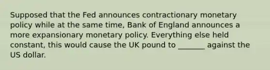 Supposed that the Fed announces contractionary monetary policy while at the same time, Bank of England announces a more expansionary monetary policy. Everything else held constant, this would cause the UK pound to _______ against the US dollar.