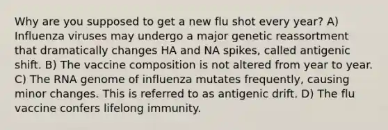 Why are you supposed to get a new flu shot every year? A) Influenza viruses may undergo a major genetic reassortment that dramatically changes HA and NA spikes, called antigenic shift. B) The vaccine composition is not altered from year to year. C) The RNA genome of influenza mutates frequently, causing minor changes. This is referred to as antigenic drift. D) The flu vaccine confers lifelong immunity.