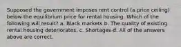 Supposed the government imposes rent control (a price ceiling) below the equilibrium price for rental housing. Which of the following will result? a. Black markets b. The quality of existing rental housing deteriorates. c. Shortages d. All of the answers above are correct.