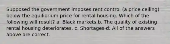 Supposed the government imposes rent control (a price ceiling) below the equilibrium price for rental housing. Which of the following will result? a. Black markets b. The quality of existing rental housing deteriorates. c. Shortages d. All of the answers above are correct.