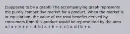 (Supposed to be a graph) The accompanying graph represents the purely competitive market for a product. When the market is at equilibrium, the value of the total benefits derived by consumers from this product would be represented by the area a.) a + b + c + d. b.) a + b + c. c.) a. d.) b + c.