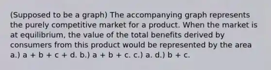 (Supposed to be a graph) The accompanying graph represents the purely competitive market for a product. When the market is at equilibrium, the value of the total benefits derived by consumers from this product would be represented by the area a.) a + b + c + d. b.) a + b + c. c.) a. d.) b + c.